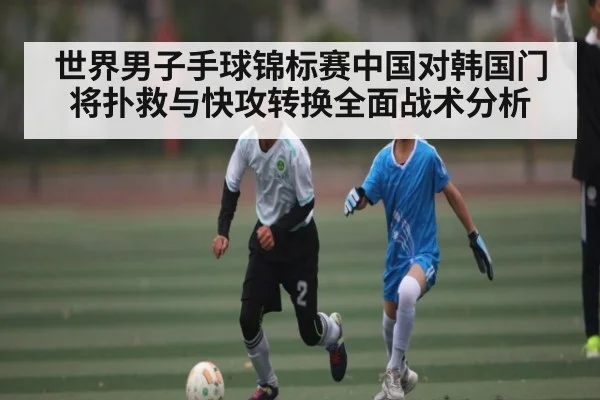 世界男子手球锦标赛中国对韩国门将扑救与快攻转换全面战术分析