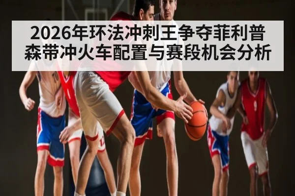 2026年环法冲刺王争夺菲利普森带冲火车配置与赛段机会分析