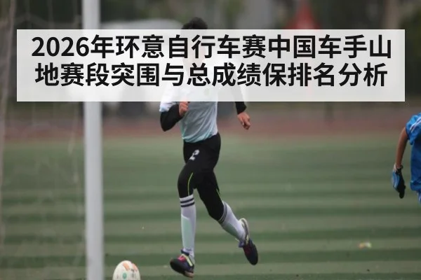 2026年环意自行车赛中国车手山地赛段突围与总成绩保排名分析